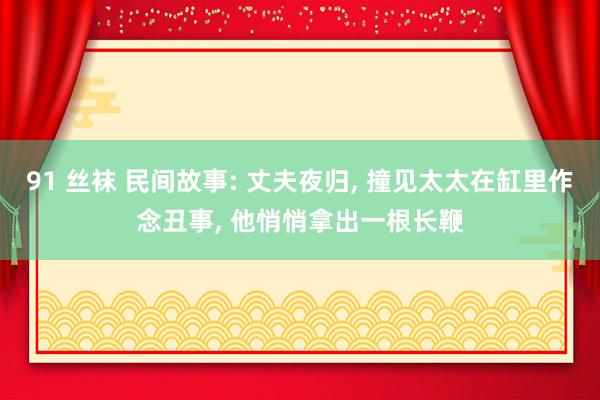 91 丝袜 民间故事: 丈夫夜归， 撞见太太在缸里作念丑事， 他悄悄拿出一根长鞭
