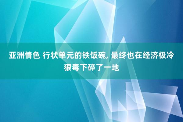 亚洲情色 行状单元的铁饭碗， 最终也在经济极冷狠毒下碎了一地