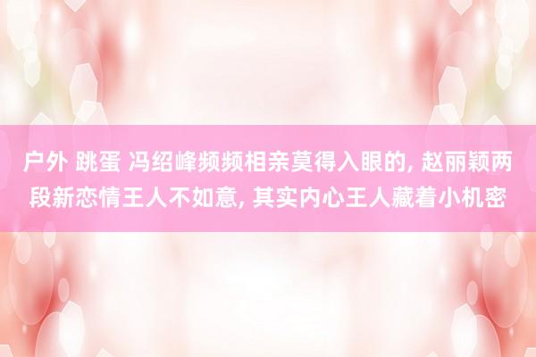 户外 跳蛋 冯绍峰频频相亲莫得入眼的， 赵丽颖两段新恋情王人不如意， 其实内心王人藏着小机密