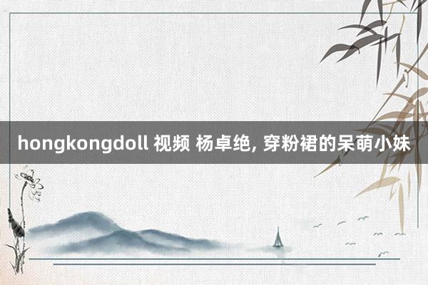 hongkongdoll 视频 杨卓绝， 穿粉裙的呆萌小妹
