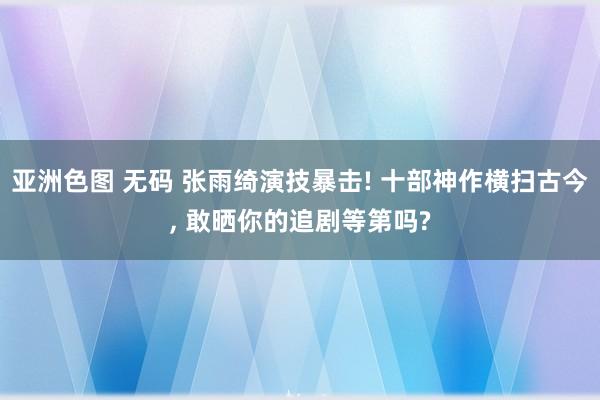 亚洲色图 无码 张雨绮演技暴击! 十部神作横扫古今， 敢晒你的追剧等第吗?