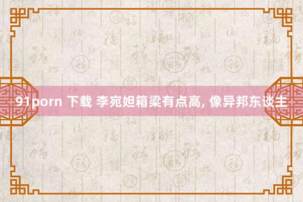 91porn 下载 李宛妲箱梁有点高， 像异邦东谈主