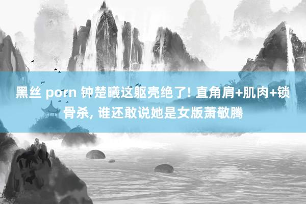 黑丝 porn 钟楚曦这躯壳绝了! 直角肩+肌肉+锁骨杀， 谁还敢说她是女版萧敬腾