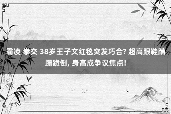 霸凌 拳交 38岁王子文红毯突发巧合? 超高跟鞋蹒跚跪倒， 身高成争议焦点!