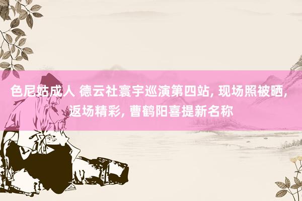 色尼姑成人 德云社寰宇巡演第四站， 现场照被晒， 返场精彩， 曹鹤阳喜提新名称