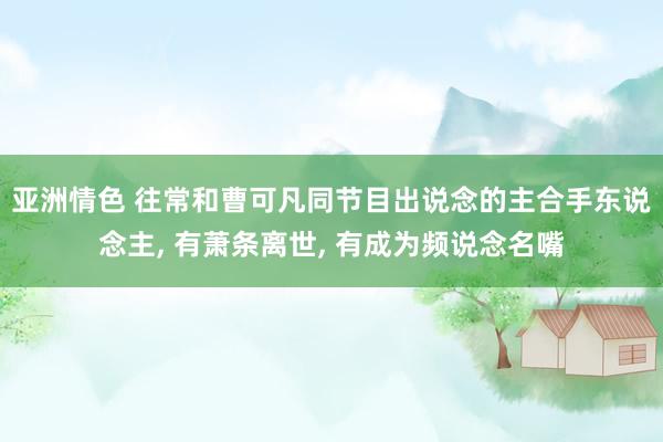 亚洲情色 往常和曹可凡同节目出说念的主合手东说念主， 有萧条离世， 有成为频说念名嘴